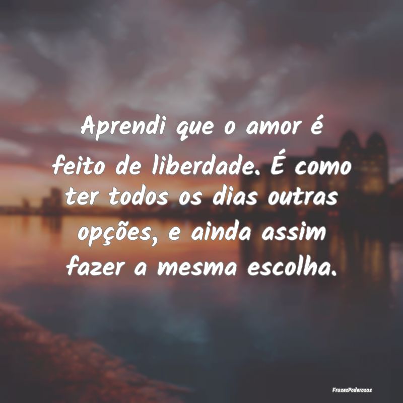 Aprendi que o amor é feito de liberdade. É como ...