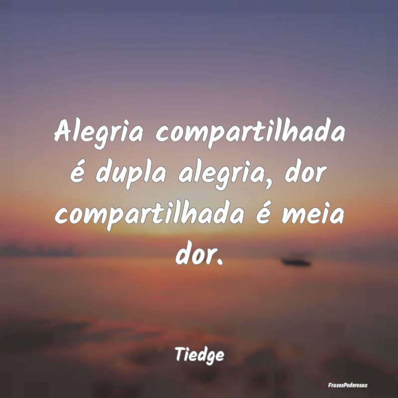 Alegria compartilhada é dupla alegria, dor compar...