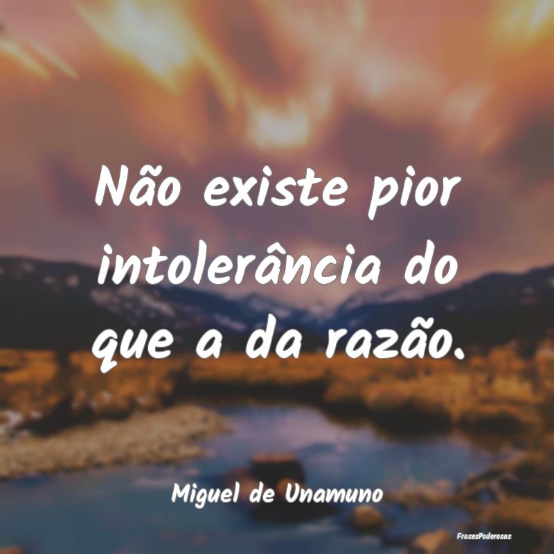 Não existe pior intolerância do que a da razão....