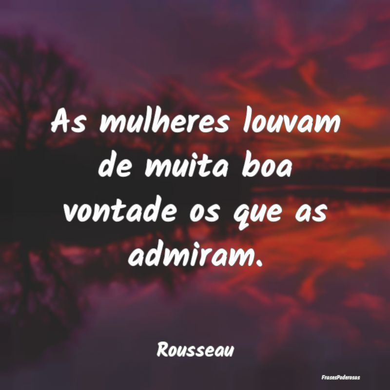 As mulheres louvam de muita boa vontade os que as ...