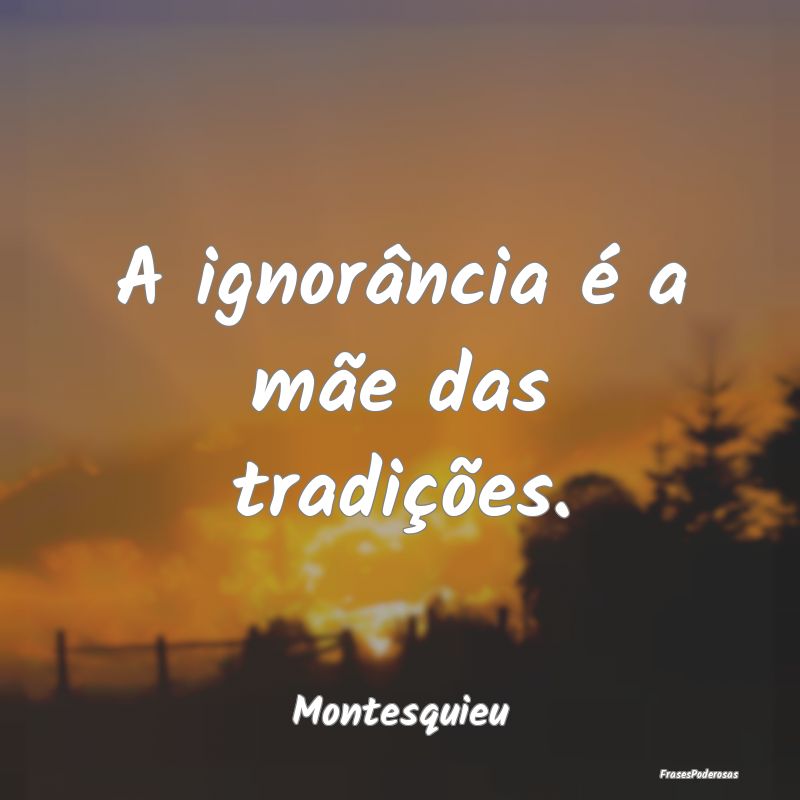 A ignorância é a mãe das tradições....