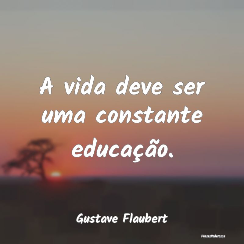 A vida deve ser uma constante educação....