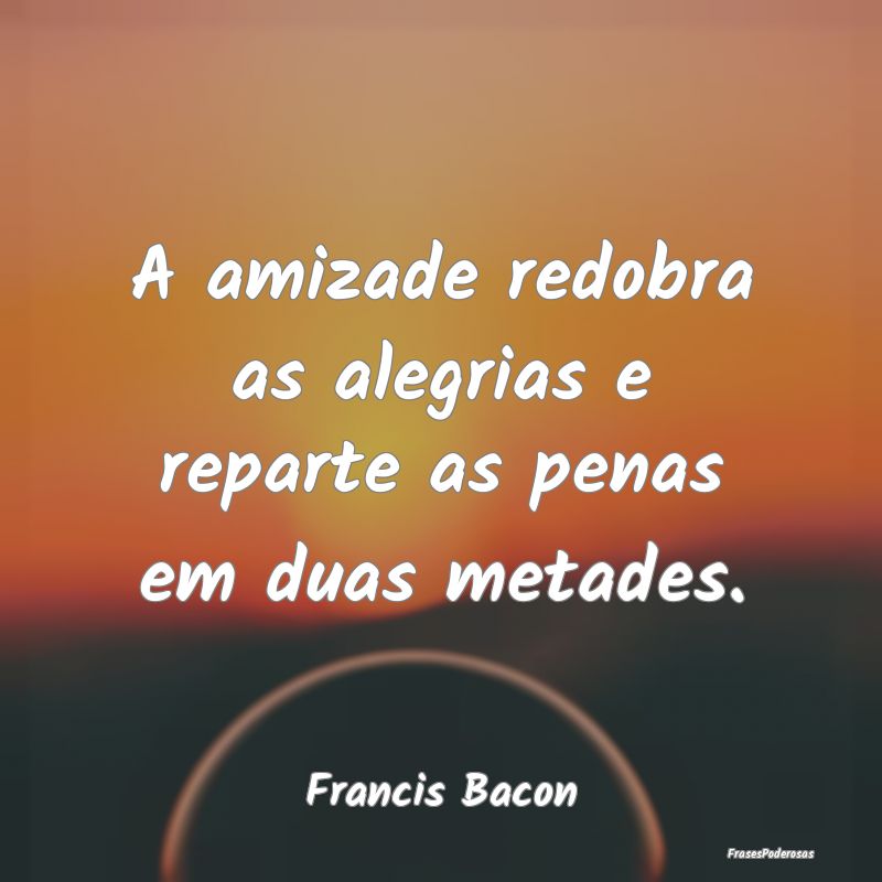 Frases de Alegria - A amizade redobra as alegrias e reparte as penas e...