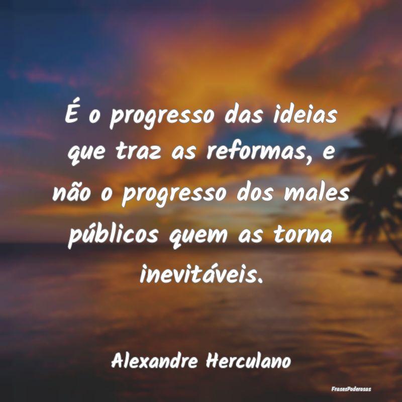 É o progresso das ideias que traz as reformas, e ...