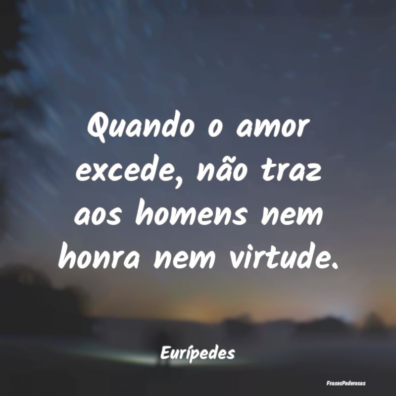 Quando o amor excede, não traz aos homens nem hon...