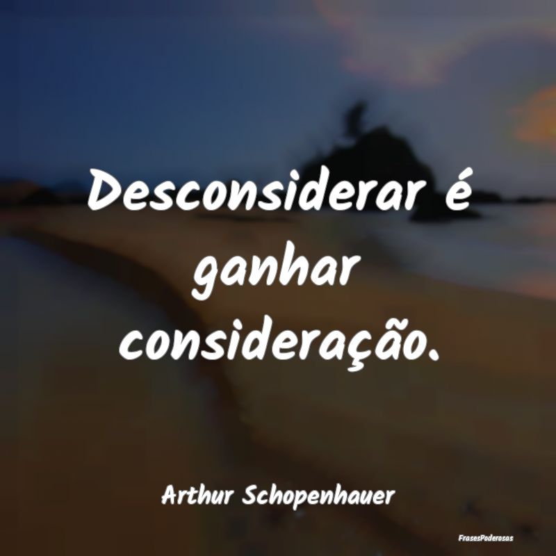 Desconsiderar é ganhar consideração....