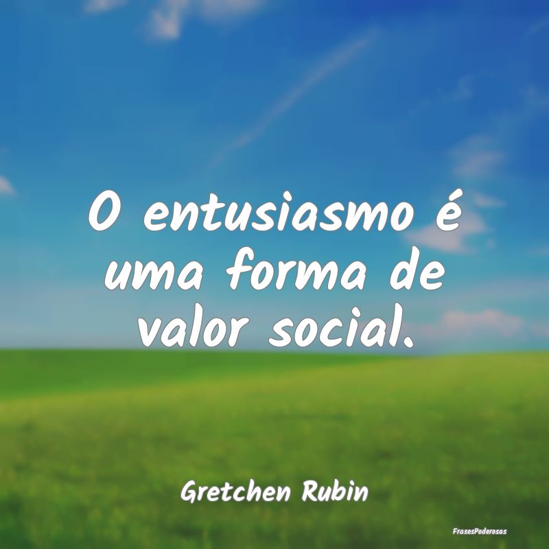 O entusiasmo é uma forma de valor social....