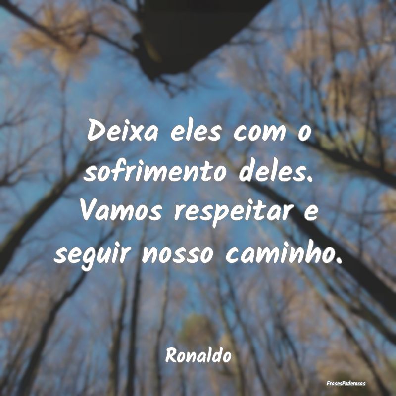 Deixa eles com o sofrimento deles. Vamos respeitar...