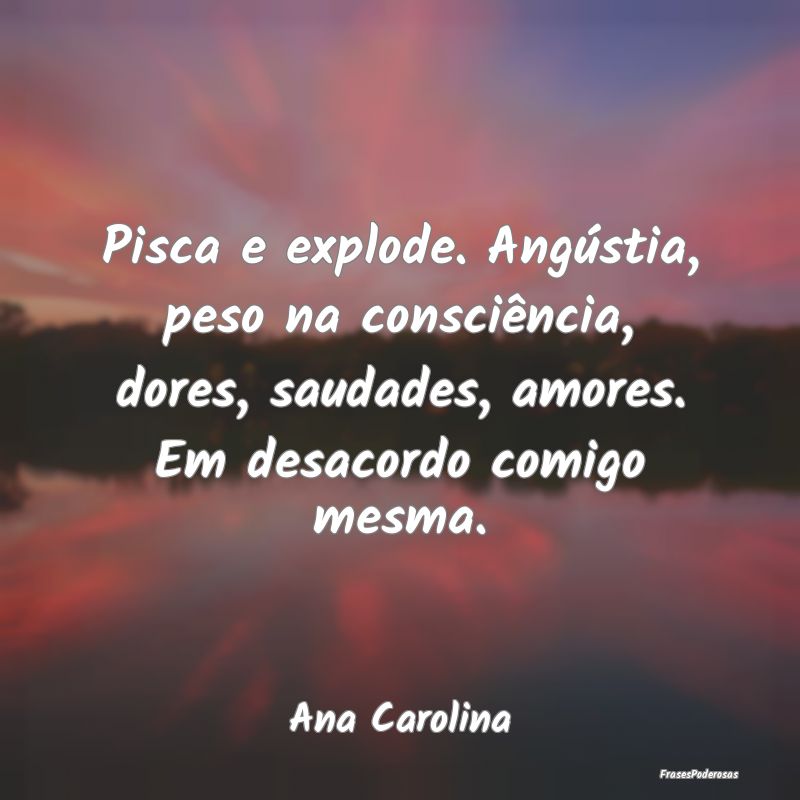 Pisca e explode. Angústia, peso na consciência, ...