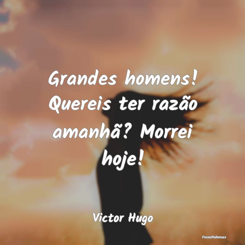 Grandes homens! Quereis ter razão amanhã? Morrei...