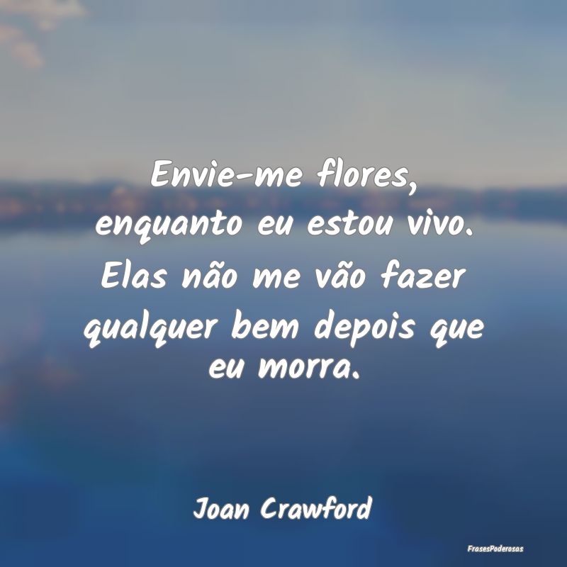 Envie-me flores, enquanto eu estou vivo. Elas não...