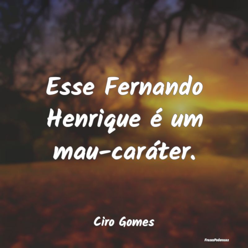 Esse Fernando Henrique é um mau-caráter....