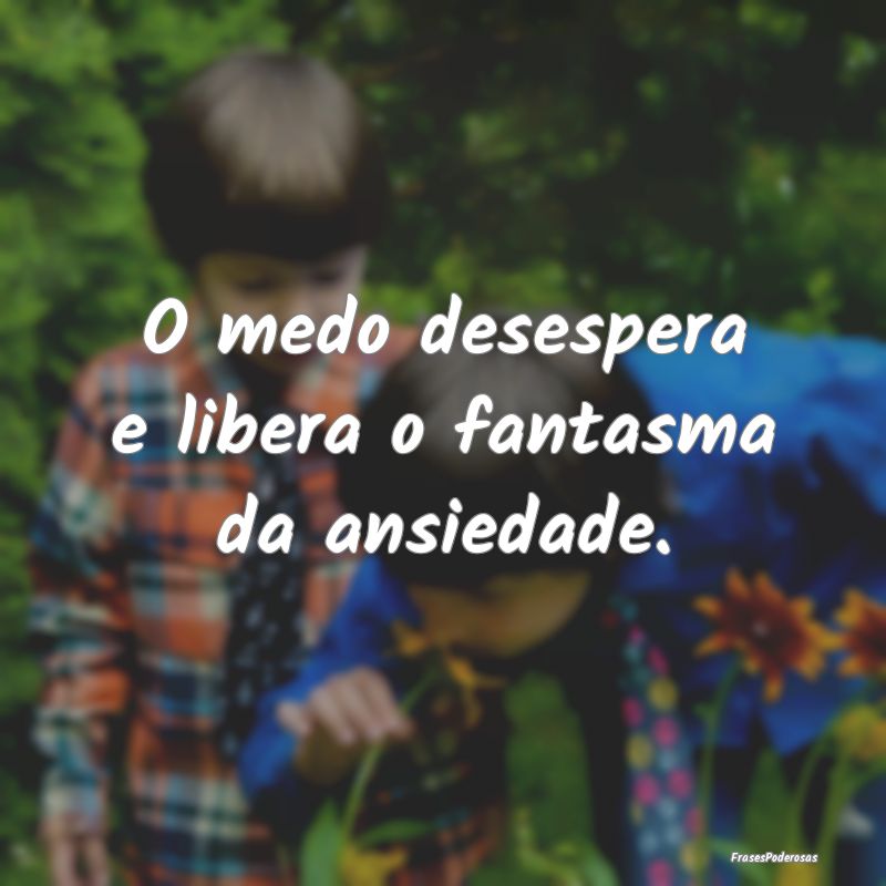 O medo desespera e libera o fantasma da ansiedade....