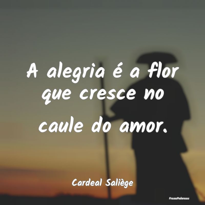 A alegria é a flor que cresce no caule do amor....