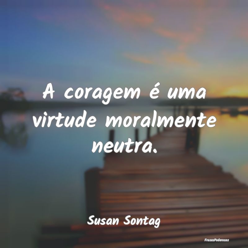 A coragem é uma virtude moralmente neutra....