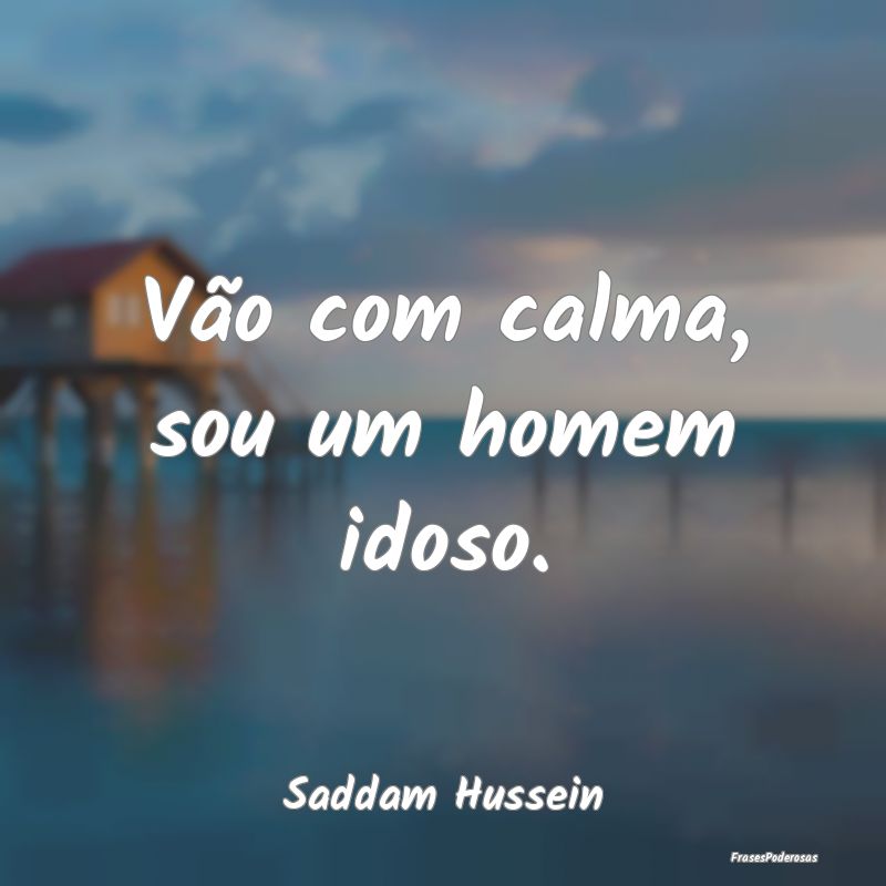 Vão com calma, sou um homem idoso....