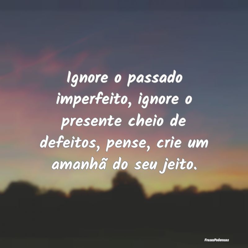 Ignore o passado imperfeito, ignore o presente che...