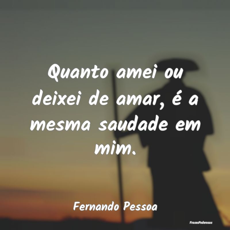 Quanto amei ou deixei de amar, é a mesma saudade ...