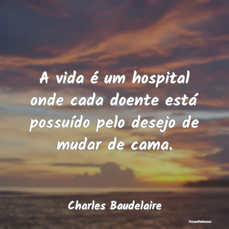 A vida é um hospital onde cada doente está possu...