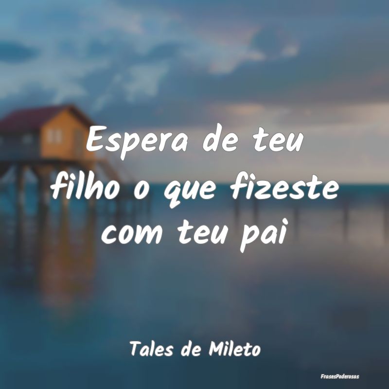 Espera de teu filho o que fizeste com teu pai...