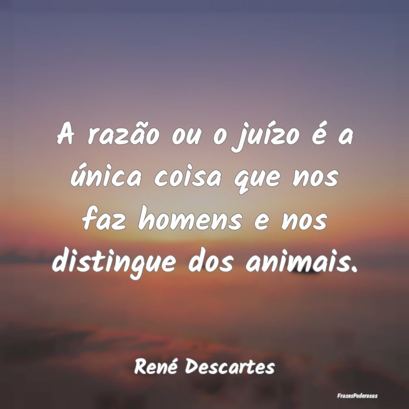 A razão ou o juízo é a única coisa que nos faz...