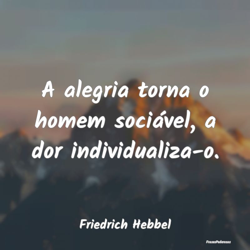 A alegria torna o homem sociável, a dor individua...