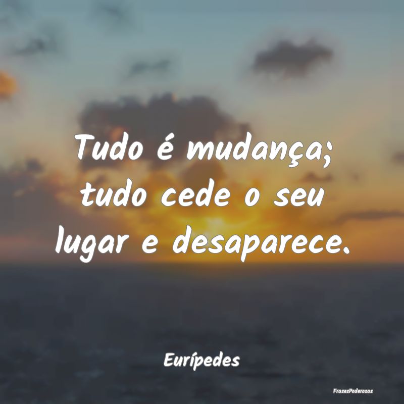 Tudo é mudança; tudo cede o seu lugar e desapare...