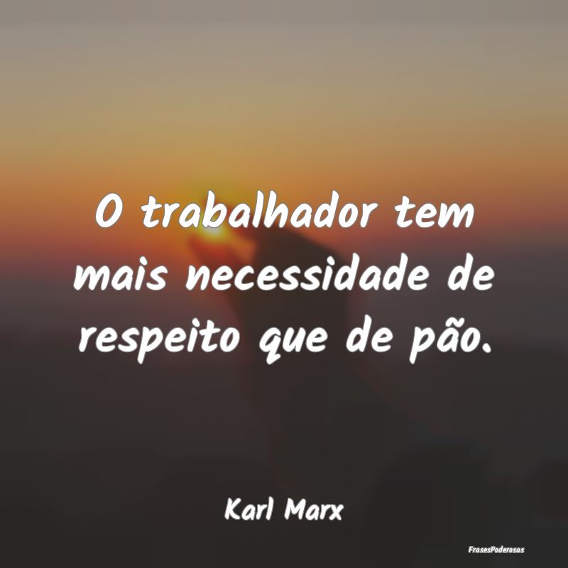 O trabalhador tem mais necessidade de respeito que...