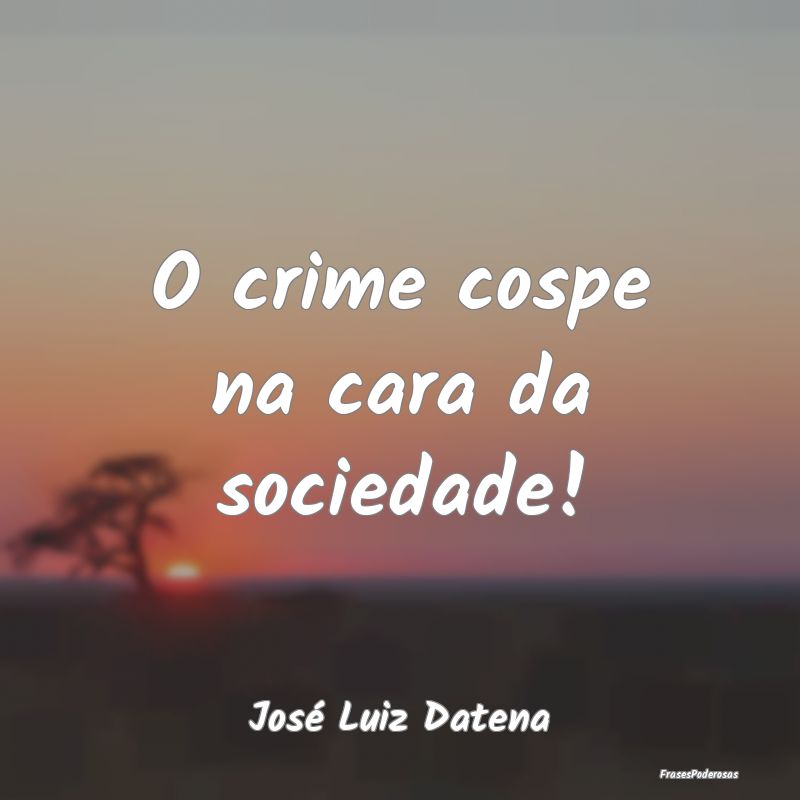 O crime cospe na cara da sociedade!...