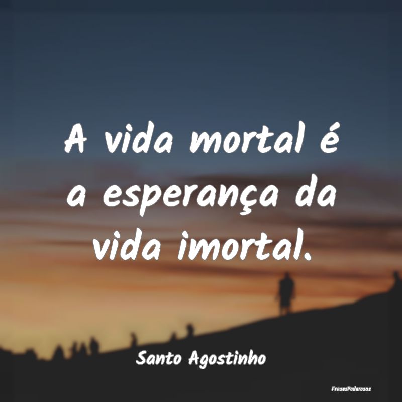 A vida mortal é a esperança da vida imortal....