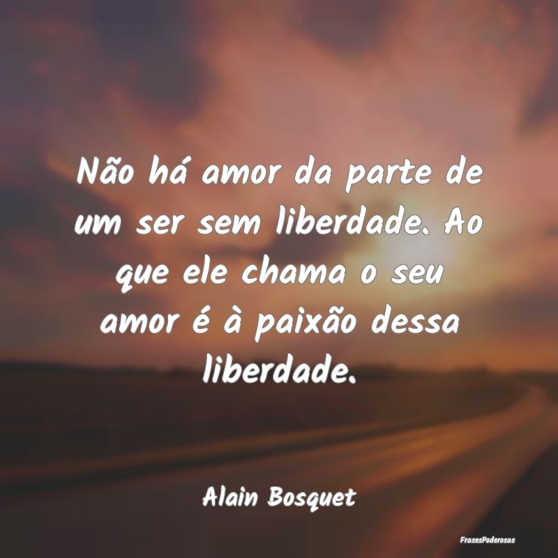 Não há amor da parte de um ser sem liberdade. Ao...