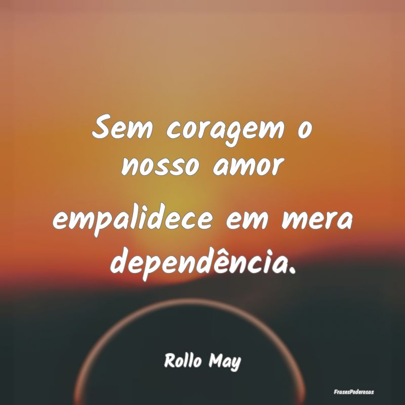 Sem coragem o nosso amor empalidece em mera depend...