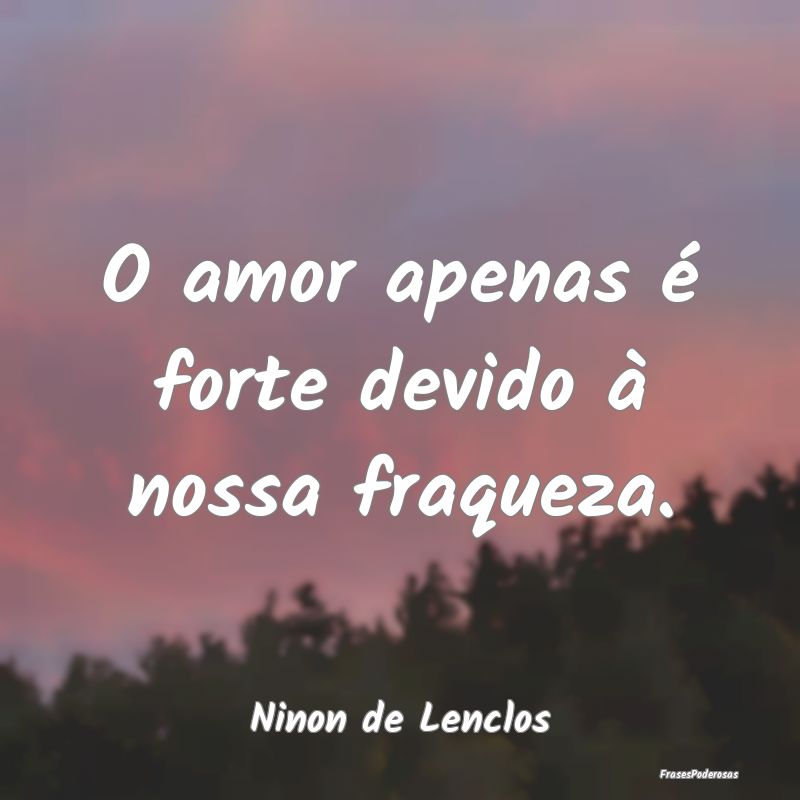 O amor apenas é forte devido à nossa fraqueza....