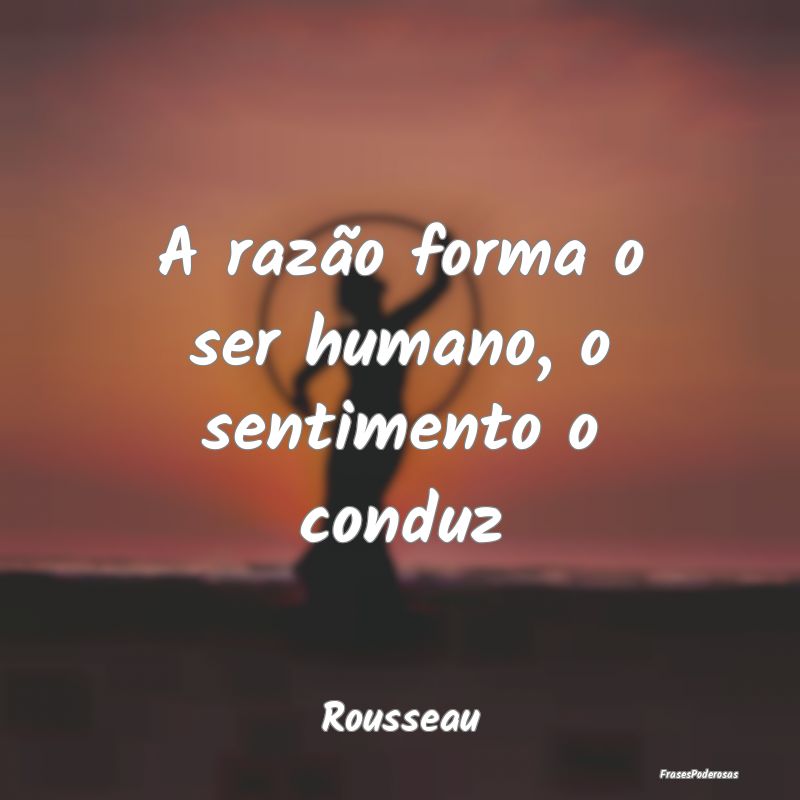 A razão forma o ser humano, o sentimento o conduz...