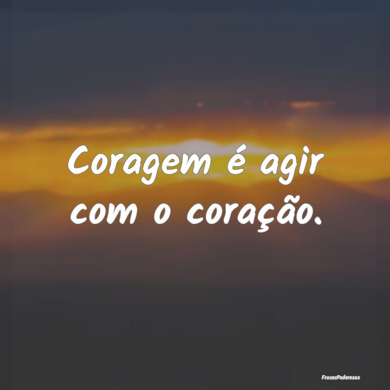 Coragem é agir com o coração....