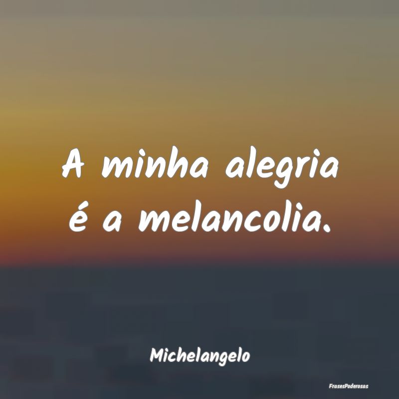 A minha alegria é a melancolia....