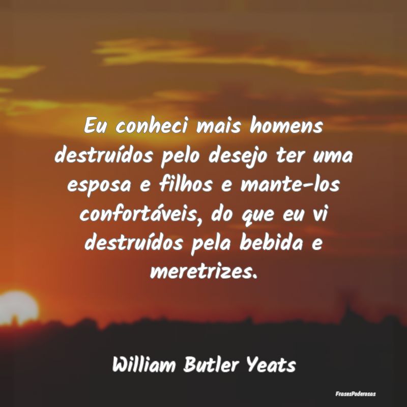 Eu conheci mais homens destruídos pelo desejo ter...