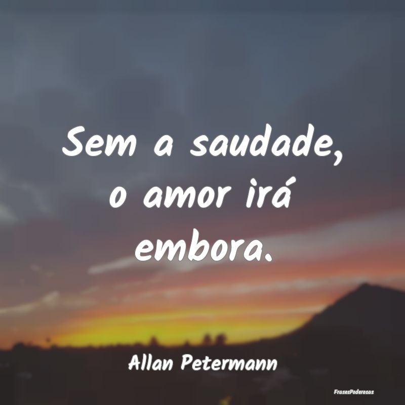 Sem a saudade, o amor irá embora....