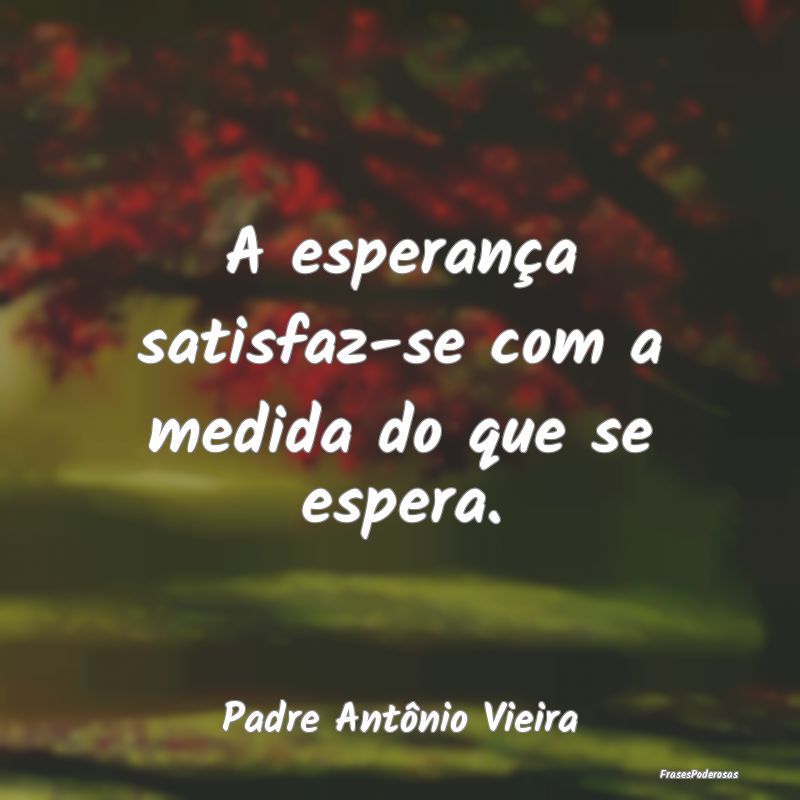 A esperança satisfaz-se com a medida do que se es...