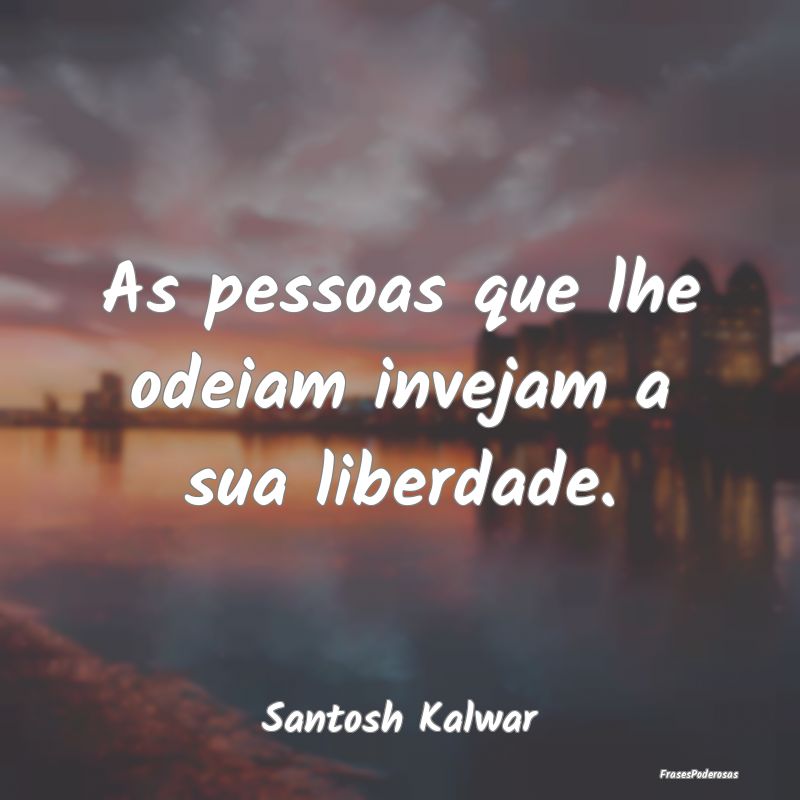 As pessoas que lhe odeiam invejam a sua liberdade....