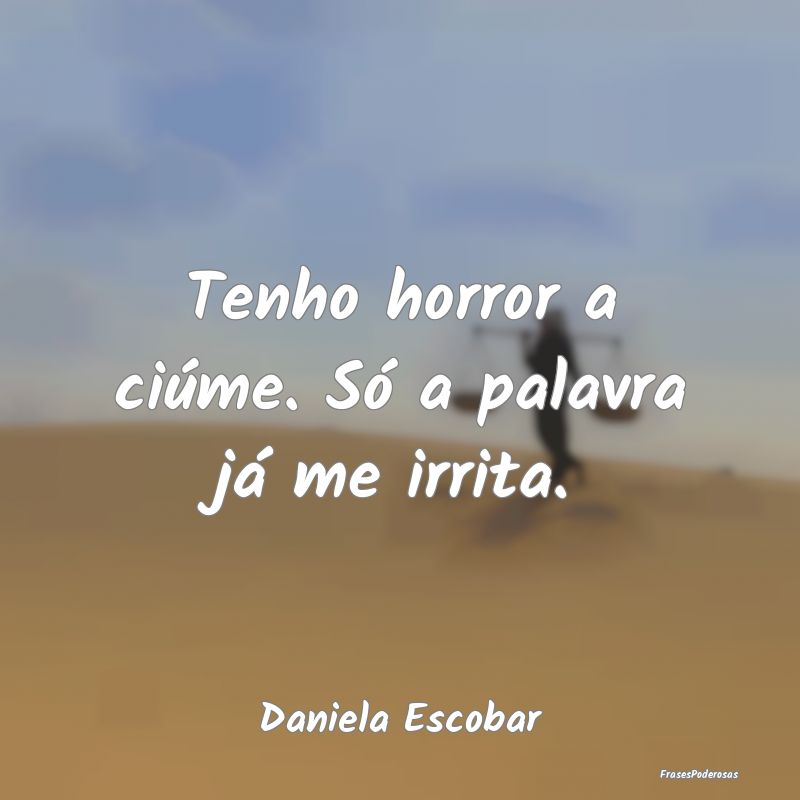 Tenho horror a ciúme. Só a palavra já me irrita...