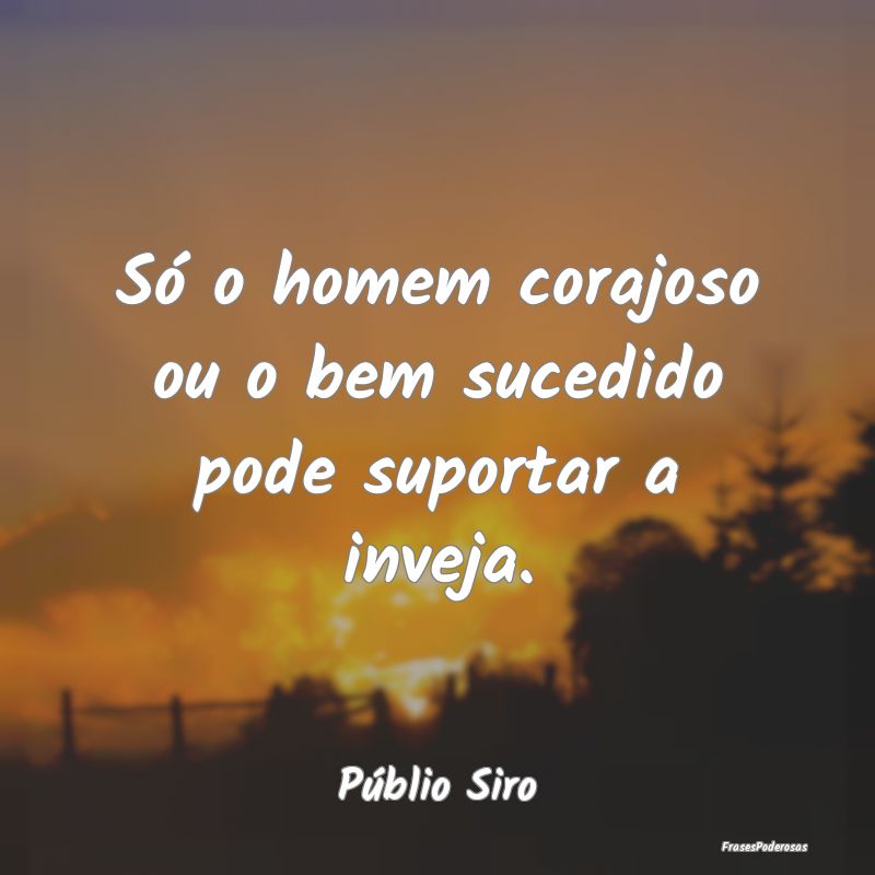 Só o homem corajoso ou o bem sucedido pode suport...