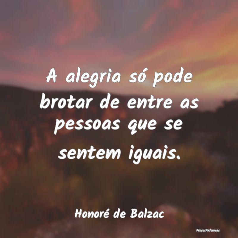 A alegria só pode brotar de entre as pessoas que ...