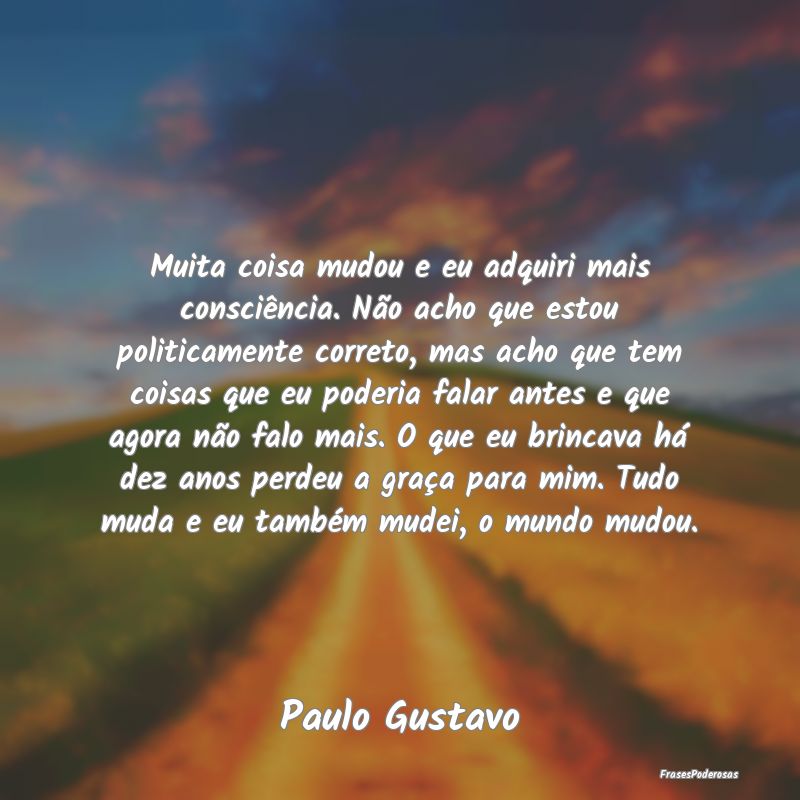 Muita coisa mudou e eu adquiri mais consciência. ...