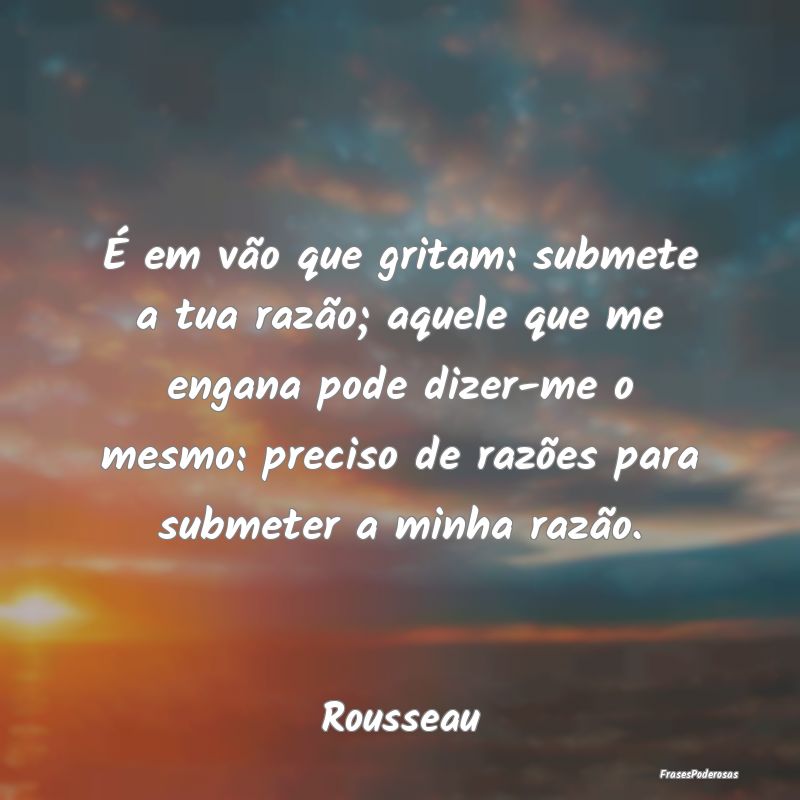 É em vão que gritam: submete a tua razão; aquel...