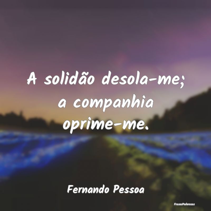 A solidão desola-me; a companhia oprime-me....