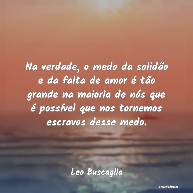 Na verdade, o medo da solidão e da falta de amor ...