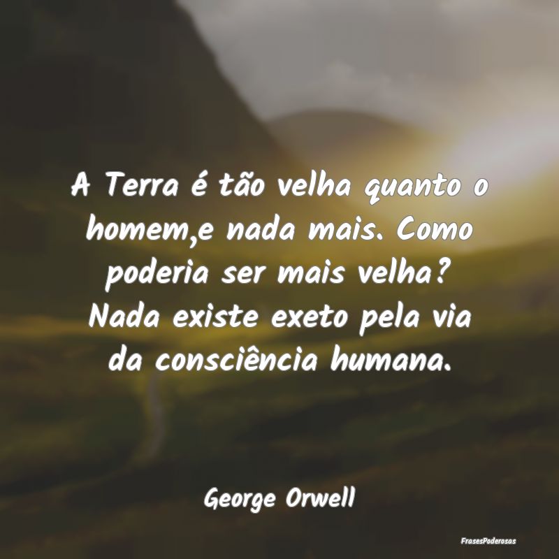 A Terra é tão velha quanto o homem,e nada mais. ...