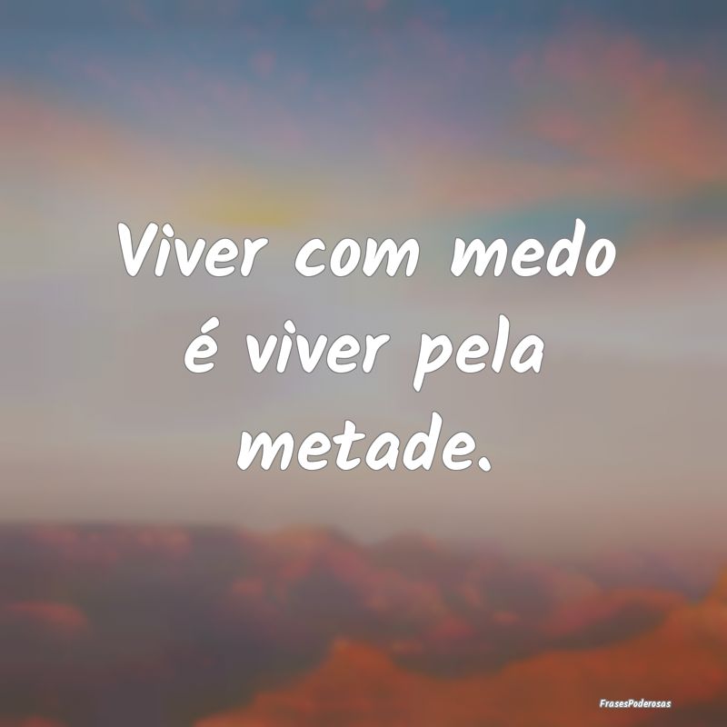 Viver com medo é viver pela metade....