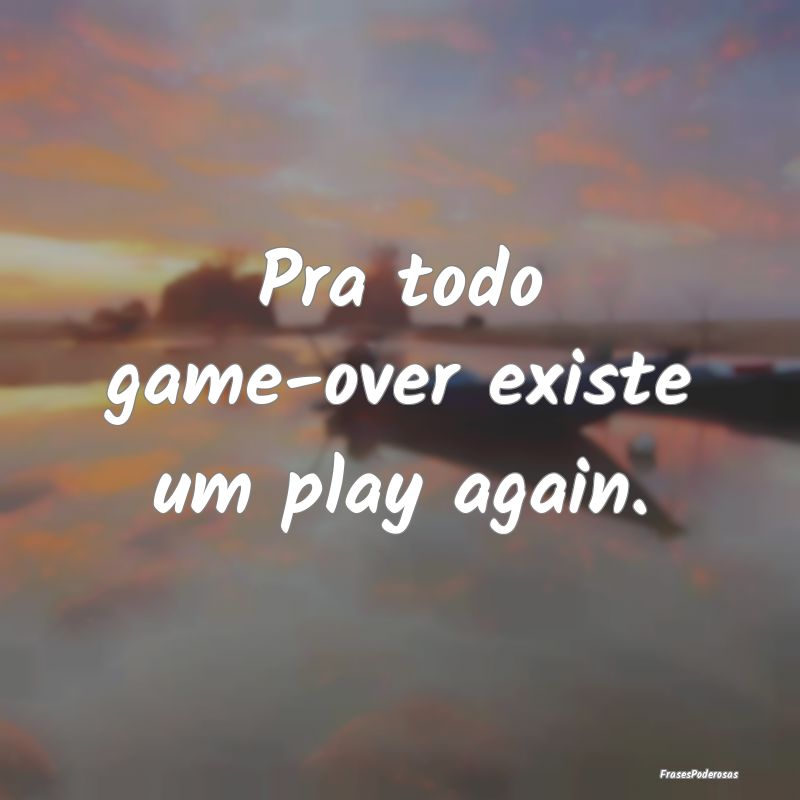 Para todo Game Over​ existe um Play Again​. O nome disso é Vida!